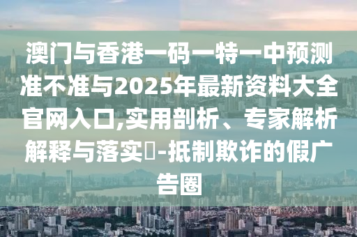 澳門與香港一碼一特一中預測準不準與2025年最新資料大全官網入口,實用剖析、專家解析解釋與落實?-抵制欺詐的假廣告圈